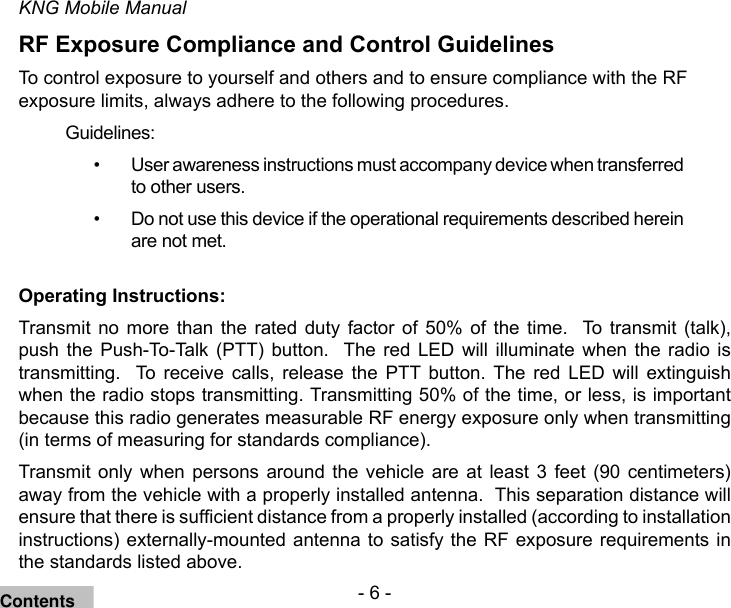 - 6 -KNG Mobile ManualRF Exposure Compliance and Control GuidelinesTo control exposure to yourself and others and to ensure compliance with the RF exposure limits, always adhere to the following procedures.Guidelines:User awareness instructions must accompany device when transferred • to other users.Do not use this device if the operational requirements described herein • are not met.Operating Instructions:Transmit  no more than  the  rated  duty  factor  of  50%  of  the  time.    To  transmit  (talk), push the  Push-To-Talk  (PTT)  button.   The  red  LED  will  illuminate  when  the  radio  is transmitting.    To  receive  calls,  release  the  PTT  button.  The  red  LED  will  extinguish when the radio stops transmitting. Transmitting 50% of the time, or less, is important because this radio generates measurable RF energy exposure only when transmitting (in terms of measuring for standards compliance).  Transmit  only  when  persons around  the  vehicle  are  at  least  3  feet  (90  centimeters) away from the vehicle with a properly installed antenna.  This separation distance will ensure that there is sufcient distance from a properly installed (according to installation instructions) externally-mounted antenna to satisfy the RF exposure requirements in the standards listed above.Contents
