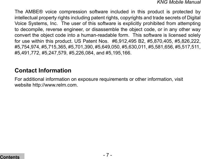- 7 -KNG Mobile ManualThe  AMBE®  voice  compression  software  included  in  this  product  is  protected  by intellectual property rights including patent rights, copyrights and trade secrets of Digital Voice Systems, Inc.  The user of this software is explicitly prohibited from attempting to decompile, reverse engineer, or disassemble the object code, or in any other way convert the object code into a human-readable form.  This software is licensed solely for use within this product. US Patent Nos.  #6,912,495 B2, #5,870,405, #5,826,222, #5,754,974, #5,715,365, #5,701,390, #5,649,050, #5,630,011, #5,581,656, #5,517,511, #5,491,772, #5,247,579, #5,226,084, and #5,195,166.Contact InformationFor additional information on exposure requirements or other information, visit website http://www.relm.com.Contents