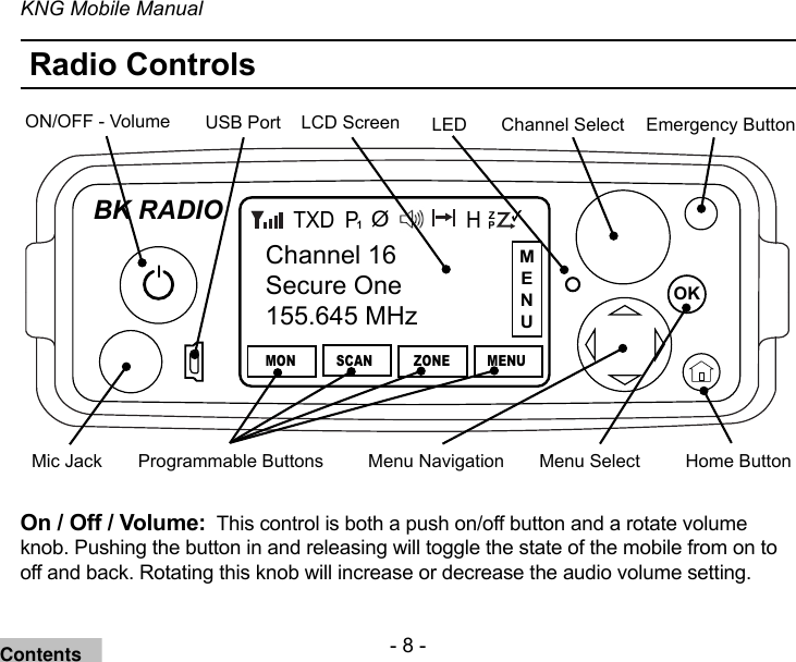 - 8 -KNG Mobile ManualRadio ControlsChannel SelectOKBK RADIOChannel 16Secure One155.645 MHzMONP1TXDSCAN ZONE MENUZPPH✓ØON/OFF - Volume Emergency ButtonLCD ScreenMenu NavigationMic Jack Home ButtonUSB PortProgrammable Buttons Menu SelectLEDOn / Off / Volume:  This control is both a push on/off button and a rotate volume knob. Pushing the button in and releasing will toggle the state of the mobile from on to off and back. Rotating this knob will increase or decrease the audio volume setting.MENUContents