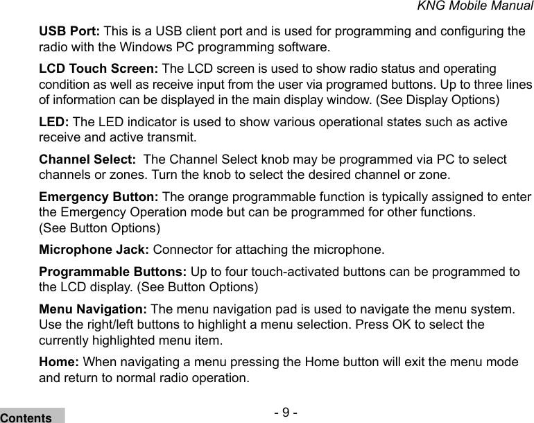 - 9 -KNG Mobile ManualUSB Port: This is a USB client port and is used for programming and conguring the radio with the Windows PC programming software.LCD Touch Screen: The LCD screen is used to show radio status and operating condition as well as receive input from the user via programed buttons. Up to three lines of information can be displayed in the main display window. (See Display Options)LED: The LED indicator is used to show various operational states such as active receive and active transmit.Channel Select:  The Channel Select knob may be programmed via PC to select channels or zones. Turn the knob to select the desired channel or zone.Emergency Button: The orange programmable function is typically assigned to enter the Emergency Operation mode but can be programmed for other functions.  (See Button Options)Microphone Jack: Connector for attaching the microphone.Programmable Buttons: Up to four touch-activated buttons can be programmed to the LCD display. (See Button Options)Menu Navigation: The menu navigation pad is used to navigate the menu system.  Use the right/left buttons to highlight a menu selection. Press OK to select the currently highlighted menu item.Home: When navigating a menu pressing the Home button will exit the menu mode and return to normal radio operation.Contents