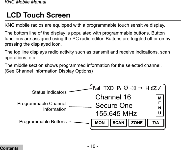 - 10 -KNG Mobile ManualLCD Touch ScreenKNG mobile radios are equipped with a programmable touch sensitive display. The bottom line of the display is populated with programmable buttons. Button functions are assigned using the PC radio editor. Buttons are toggled off or on by pressing the displayed icon.The top line displays radio activity such as transmit and receive indications, scan operations, etc.The middle section shows programmed information for the selected channel. (See Channel Information Display Options)Channel 16Secure One155.645 MHzZPPH✓P1TXDØMON SCAN ZONE T/AChannel 16Secure One155.645 MHzProgrammable ButtonsStatus IndicatorsProgrammable Channel InformationMENUContents