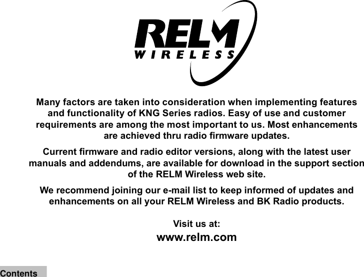 Many factors are taken into consideration when implementing features and functionality of KNG Series radios. Easy of use and customer requirements are among the most important to us. Most enhancements are achieved thru radio rmware updates. Current rmware and radio editor versions, along with the latest user manuals and addendums, are available for download in the support section of the RELM Wireless web site.We recommend joining our e-mail list to keep informed of updates and enhancements on all your RELM Wireless and BK Radio products.Visit us at:www.relm.comContents
