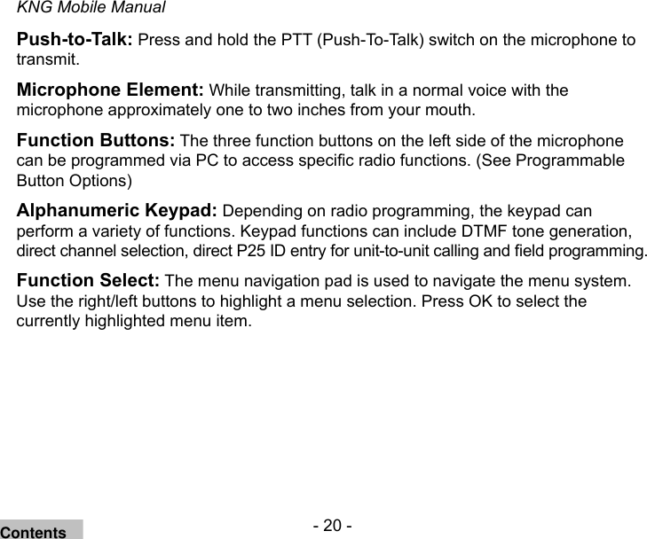 - 20 -KNG Mobile ManualPush-to-Talk: Press and hold the PTT (Push-To-Talk) switch on the microphone to transmit. Microphone Element: While transmitting, talk in a normal voice with the microphone approximately one to two inches from your mouth. Function Buttons: The three function buttons on the left side of the microphone can be programmed via PC to access specic radio functions. (See Programmable Button Options)Alphanumeric Keypad: Depending on radio programming, the keypad can perform a variety of functions. Keypad functions can include DTMF tone generation, direct channel selection, direct P25 ID entry for unit-to-unit calling and eld programming.Function Select: The menu navigation pad is used to navigate the menu system.  Use the right/left buttons to highlight a menu selection. Press OK to select the currently highlighted menu item.Contents