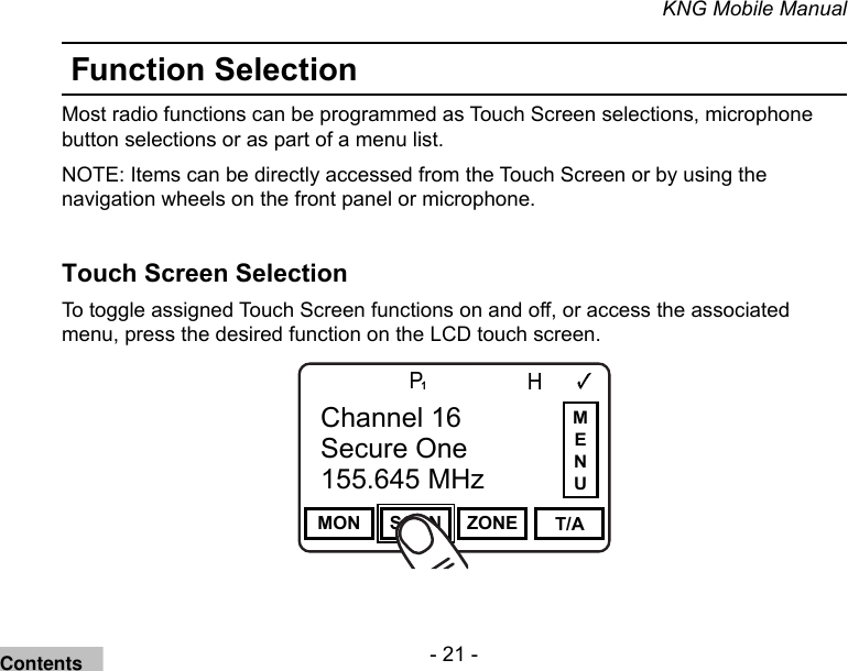 - 21 -KNG Mobile ManualFunction SelectionMost radio functions can be programmed as Touch Screen selections, microphone button selections or as part of a menu list. NOTE: Items can be directly accessed from the Touch Screen or by using the navigation wheels on the front panel or microphone.Touch Screen Selection To toggle assigned Touch Screen functions on and off, or access the associated menu, press the desired function on the LCD touch screen.Channel 16Secure One155.645 MHzZPPH✓P1TXDØMON SCAN ZONE T/AChannel 16Secure One155.645 MHzMENUContents