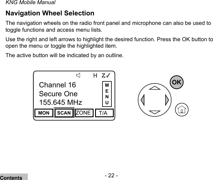 - 22 -KNG Mobile ManualNavigation Wheel Selection The navigation wheels on the radio front panel and microphone can also be used to toggle functions and access menu lists.Use the right and left arrows to highlight the desired function. Press the OK button to open the menu or toggle the highlighted item.The active button will be indicated by an outline.Channel 16Secure One155.645 MHzZPPH✓P1TXDØMON SCAN ZONE   T/AChannel 16Secure One155.645 MHzOKMENUContents