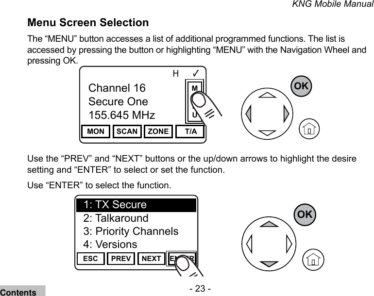 - 23 -KNG Mobile ManualMenu Screen Selection The “MENU” button accesses a list of additional programmed functions. The list is accessed by pressing the button or highlighting “MENU” with the Navigation Wheel and pressing OK.Channel 16Secure One155.645 MHzZPPH✓P1TXDØMON SCAN ZONE  T/AChannel 16Secure One155.645 MHzOKMENUUse the “PREV” and “NEXT” buttons or the up/down arrows to highlight the desire setting and “ENTER” to select or set the function.Use “ENTER” to select the function.Channel 16Secure One155.645 MHzZPPH✓P1TXDØESC PREV NEXT ENTER1: TX Secure2: Talkaround3: Priority Channels4: VersionsOKContents