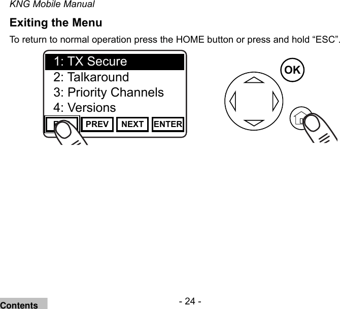 - 24 -KNG Mobile ManualExiting the MenuTo return to normal operation press the HOME button or press and hold “ESC”.Channel 16Secure One155.645 MHzZPPH✓P1TXDØESC PREV NEXT ENTER1: TX Secure2: Talkaround3: Priority Channels4: VersionsOKContents