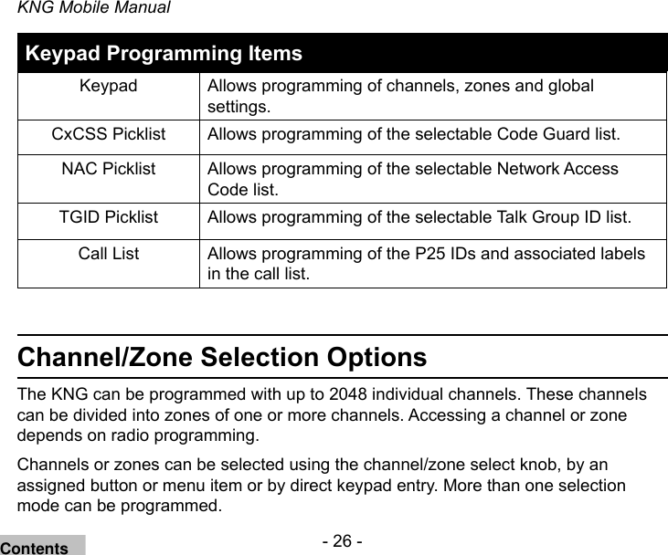 - 26 -KNG Mobile ManualKeypad Programming ItemsKeypad Allows programming of channels, zones and global settings.CxCSS Picklist Allows programming of the selectable Code Guard list.NAC Picklist Allows programming of the selectable Network Access Code list.TGID Picklist Allows programming of the selectable Talk Group ID list.Call List Allows programming of the P25 IDs and associated labels in the call list.Channel/Zone Selection OptionsThe KNG can be programmed with up to 2048 individual channels. These channels can be divided into zones of one or more channels. Accessing a channel or zone depends on radio programming.Channels or zones can be selected using the channel/zone select knob, by an assigned button or menu item or by direct keypad entry. More than one selection mode can be programmed.Contents