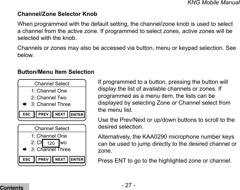 - 27 -KNG Mobile ManualChannel/Zone Selector KnobWhen programmed with the default setting, the channel/zone knob is used to select a channel from the active zone. If programmed to select zones, active zones will be selected with the knob. Channels or zones may also be accessed via button, menu or keypad selection. See below. Button/Menu Item SelectionChannel 16Secure One155.645 MHzZPPH✓P1TXDØESC PREV NEXT ENTERChannel Select  1: Channel One  2: Channel Two   3: Channel ThreeChannel 16Secure One155.645 MHzZPPH✓P1TXDØESC PREV NEXT ENTERChannel Select  1: Channel One  2: Channel Two   3: Channel Three120If programmed to a button, pressing the button will display the list of available channels or zones. If programmed as a menu item, the lists can be displayed by selecting Zone or Channel select from the menu list. Use the Prev/Next or up/down buttons to scroll to the desired selection.Alternatively, the KAA0290 microphone number keys can be used to jump directly to the desired channel or zone.Press ENT to go to the highlighted zone or channel.Contents