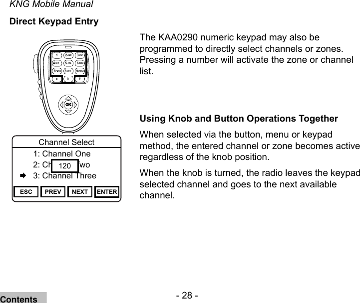 - 28 -KNG Mobile ManualDirect Keypad EntryThe KAA0290 numeric keypad may also be programmed to directly select channels or zones. Pressing a number will activate the zone or channel list.Using Knob and Button Operations TogetherWhen selected via the button, menu or keypad method, the entered channel or zone becomes active regardless of the knob position.When the knob is turned, the radio leaves the keypad selected channel and goes to the next available channel.Channel 16Secure One155.645 MHzZPPH✓P1TXDØESC PREV NEXT ENTERChannel Select  1: Channel One  2: Channel Two   3: Channel Three120OKABC DEFGHI JKL MNO  PQRS TUV WXYZ*# 1 234 7 89560Contents