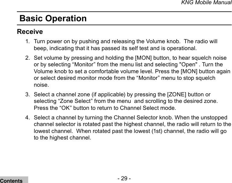 - 29 -KNG Mobile ManualBasic OperationReceiveTurn power on by pushing and releasing the Volume knob.  The radio will 1. beep, indicating that it has passed its self test and is operational. Set volume by pressing and holding the [MON] button, to hear squelch noise 2. or by selecting “Monitor” from the menu list and selecting &quot;Open&quot; . Turn the Volume knob to set a comfortable volume level. Press the [MON] button again or select desired monitor mode from the “Monitor” menu to stop squelch noise.Select a channel zone (if applicable) by pressing the [ZONE] button or 3. selecting “Zone Select” from the menu  and scrolling to the desired zone. Press the “OK” button to return to Channel Select mode.  Select a channel by turning the Channel Selector knob. When the unstopped 4. channel selector is rotated past the highest channel, the radio will return to the lowest channel.  When rotated past the lowest (1st) channel, the radio will go to the highest channel.Contents