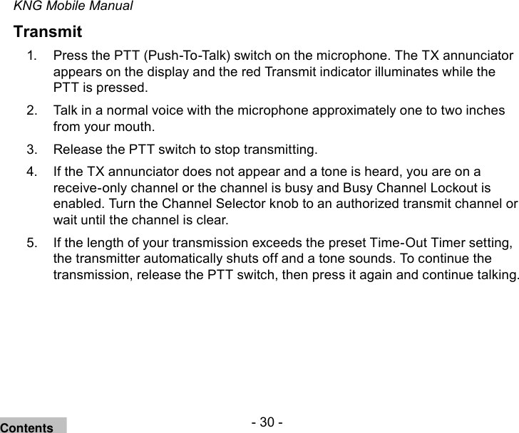 - 30 -KNG Mobile ManualTransmitPress the 1.  PTT (Push-To-Talk) switch on the microphone. The TX annunciator appears on the display and the red Transmit indicator illuminates while the PTT is pressed. Talk in a normal voice with the microphone approximately one to two inches 2. from your mouth. Release the 3.  PTT switch to stop transmitting.If the TX annunciator does not appear and a tone is heard, you are on a 4. receive-only channel or the channel is busy and Busy Channel Lockout is enabled. Turn the Channel Selector knob to an authorized transmit channel or wait until the channel is clear.If the length of your transmission exceeds the preset Time-Out Timer setting, 5. the transmitter automatically shuts off and a tone sounds. To continue the transmission, release the PTT switch, then press it again and continue talking.Contents