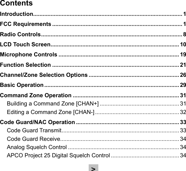 ContentsIntroduction .............................................................................................. 1FCC Requirements .................................................................................. 1Radio Controls ......................................................................................... 8LCD Touch Screen ................................................................................. 10Microphone Controls ............................................................................ 19Function Selection ................................................................................ 21Channel/Zone Selection Options ......................................................... 26Basic Operation ..................................................................................... 29Command Zone Operation ................................................................... 31Building a Command Zone [CHAN+] .................................................. 31Editing a Command Zone [CHAN-] ..................................................... 32Code Guard/NAC Operation ................................................................. 33Code Guard Transmit .......................................................................... 33Code Guard Receive........................................................................... 34Analog Squelch Control ...................................................................... 34APCO Project 25 Digital Squelch Control ........................................... 34&gt;