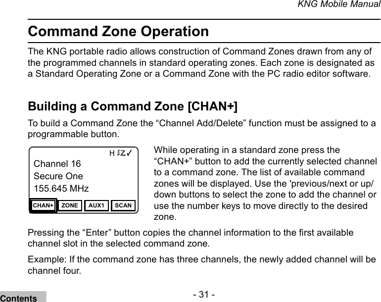- 31 -KNG Mobile ManualCommand Zone OperationThe KNG portable radio allows construction of Command Zones drawn from any of the programmed channels in standard operating zones. Each zone is designated as a Standard Operating Zone or a Command Zone with the PC radio editor software. Building a Command Zone [CHAN+]To build a Command Zone the “Channel Add/Delete” function must be assigned to a programmable button.Channel 16Secure One155.645 MHzZPPH✓P1TXDØChannel 16Secure One155.645 MHzCHAN+ ZONE AUX1 SCANWhile operating in a standard zone press the “CHAN+” button to add the currently selected channel to a command zone. The list of available command zones will be displayed. Use the &apos;previous/next or up/down buttons to select the zone to add the channel or use the number keys to move directly to the desired zone.Pressing the “Enter” button copies the channel information to the rst available channel slot in the selected command zone.Example: If the command zone has three channels, the newly added channel will be channel four.Contents