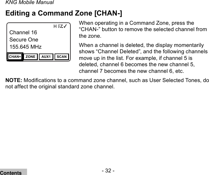 - 32 -KNG Mobile ManualEditing a Command Zone [CHAN-]Channel 16Secure One155.645 MHzZPPH✓P1TXDØChannel 16Secure One155.645 MHzCHAN+ ZONE AUX1 SCANWhen operating in a Command Zone, press the “CHAN-” button to remove the selected channel from the zone. When a channel is deleted, the display momentarily shows “Channel Deleted”, and the following channels move up in the list. For example, if channel 5 is deleted, channel 6 becomes the new channel 5, channel 7 becomes the new channel 6, etc. NOTE: Modications to a command zone channel, such as User Selected Tones, do not affect the original standard zone channel.Contents