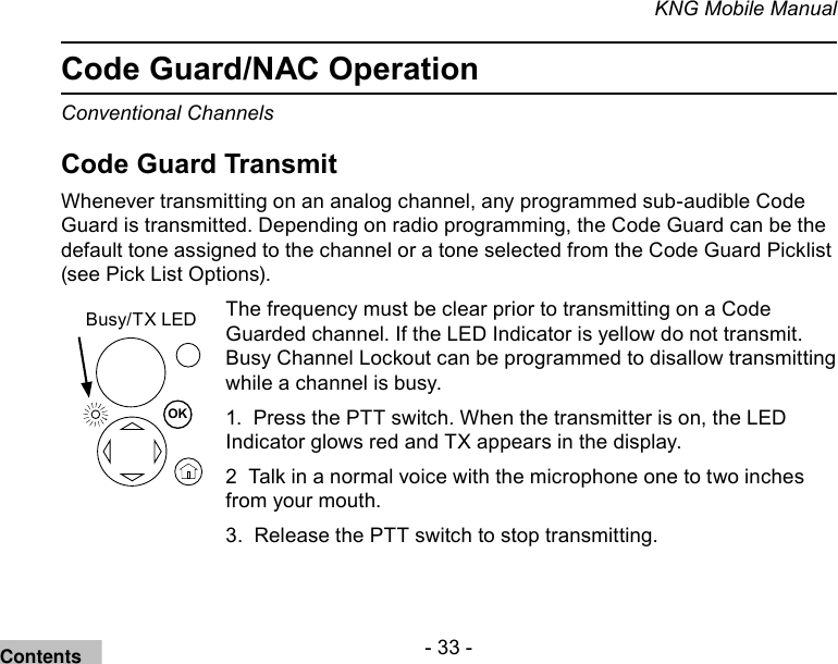 - 33 -KNG Mobile ManualCode Guard/NAC OperationConventional ChannelsCode Guard TransmitWhenever transmitting on an analog channel, any programmed sub-audible Code Guard is transmitted. Depending on radio programming, the Code Guard can be the default tone assigned to the channel or a tone selected from the Code Guard Picklist (see Pick List Options).OKBusy/TX LEDThe frequency must be clear prior to transmitting on a Code Guarded channel. If the LED Indicator is yellow do not transmit. Busy Channel Lockout can be programmed to disallow transmitting while a channel is busy.1.  Press the PTT switch. When the transmitter is on, the LED Indicator glows red and TX appears in the display. 2  Talk in a normal voice with the microphone one to two inches from your mouth.3.  Release the PTT switch to stop transmitting.Contents