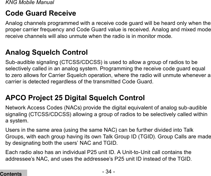 - 34 -KNG Mobile ManualCode Guard ReceiveAnalog channels programmed with a receive code guard will be heard only when the proper carrier frequency and Code Guard value is received. Analog and mixed mode receive channels will also unmute when the radio is in monitor mode.Analog Squelch ControlSub-audible signaling (CTCSS/CDCSS) is used to allow a group of radios to be selectively called in an analog system. Programming the receive code guard equal to zero allows for Carrier Squelch operation, where the radio will unmute whenever a carrier is detected regardless of the transmitted Code Guard.APCO Project 25 Digital Squelch ControlNetwork Access Codes (NACs) provide the digital equivalent of analog sub-audible signaling (CTCSS/CDCSS) allowing a group of radios to be selectively called within a system.Users in the same area (using the same NAC) can be further divided into Talk Groups, with each group having its own Talk Group ID (TGID). Group Calls are made by designating both the users’ NAC and TGID.Each radio also has an individual P25 unit ID. A Unit-to-Unit call contains the addressee’s NAC, and uses the addressee’s P25 unit ID instead of the TGID.Contents