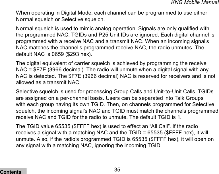 - 35 -KNG Mobile ManualWhen operating in Digital Mode, each channel can be programmed to use either Normal squelch or Selective squelch.Normal squelch is used to mimic analog operation. Signals are only qualied with the programmed NAC. TGIDs and P25 Unit IDs are ignored. Each digital channel is programmed with a receive NAC and a transmit NAC. When an incoming signal’s NAC matches the channel’s programmed receive NAC, the radio unmutes. The default NAC is 0659 ($293 hex). The digital equivalent of carrier squelch is achieved by programming the receive NAC = $F7E (3966 decimal). The radio will unmute when a digital signal with any NAC is detected. The $F7E (3966 decimal) NAC is reserved for receivers and is not allowed as a transmit NAC.Selective squelch is used for processing Group Calls and Unit-to-Unit Calls. TGIDs are assigned on a per-channel basis. Users can be separated into Talk Groups with each group having its own TGID. Then, on channels programmed for Selective squelch, the incoming signal’s NAC and TGID must match the channels programmed receive NAC and TGID for the radio to unmute. The default TGID is 1. The TGID value 65535 ($FFFF hex) is used to effect an “All Call”. If the radio receives a signal with a matching NAC and the TGID = 65535 ($FFFF hex), it will unmute. Also, if the radio’s programmed TGID is 65535 ($FFFF hex), it will open on any signal with a matching NAC, ignoring the incoming TGID. Contents