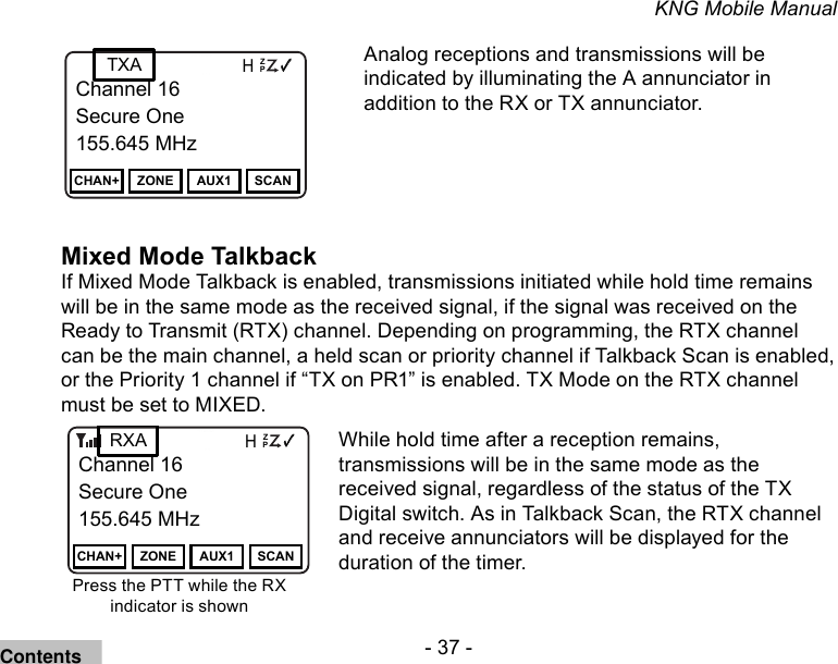 - 37 -KNG Mobile ManualChannel 16Secure One155.645 MHzZPPH✓P1TXDØChannel 16Secure One155.645 MHzCHAN+ ZONE AUX1 SCANChannel 16Secure One155.645 MHzZPPH✓P1TXDØChannel 16Secure One155.645 MHzCHAN+ ZONE AUX1 SCANTXAAnalog receptions and transmissions will be indicated by illuminating the A annunciator in addition to the RX or TX annunciator.Mixed Mode TalkbackIf Mixed Mode Talkback is enabled, transmissions initiated while hold time remains will be in the same mode as the received signal, if the signal was received on the Ready to Transmit (RTX) channel. Depending on programming, the RTX channel can be the main channel, a held scan or priority channel if Talkback Scan is enabled, or the Priority 1 channel if “TX on PR1” is enabled. TX Mode on the RTX channel must be set to MIXED. Channel 16Secure One155.645 MHzZPPH✓P1TXDØChannel 16Secure One155.645 MHzCHAN+ ZONE AUX1 SCANRXAPress the PTT while the RX indicator is shownWhile hold time after a reception remains, transmissions will be in the same mode as the received signal, regardless of the status of the TX Digital switch. As in Talkback Scan, the RTX channel and receive annunciators will be displayed for the duration of the timer.Contents