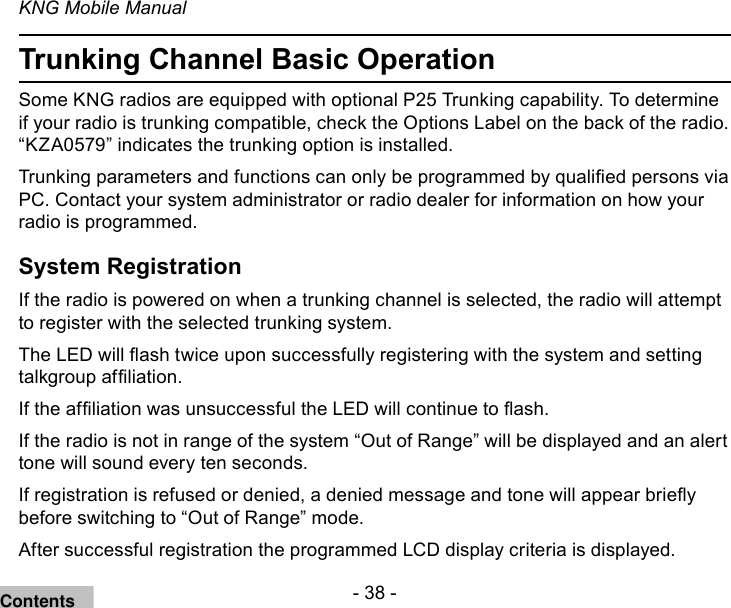 - 38 -KNG Mobile ManualTrunking Channel Basic OperationSome KNG radios are equipped with optional P25 Trunking capability. To determine if your radio is trunking compatible, check the Options Label on the back of the radio. “KZA0579” indicates the trunking option is installed.Trunking parameters and functions can only be programmed by qualied persons via PC. Contact your system administrator or radio dealer for information on how your radio is programmed.System RegistrationIf the radio is powered on when a trunking channel is selected, the radio will attempt to register with the selected trunking system.The LED will ash twice upon successfully registering with the system and setting talkgroup afliation.If the afliation was unsuccessful the LED will continue to ash.If the radio is not in range of the system “Out of Range” will be displayed and an alert tone will sound every ten seconds.If registration is refused or denied, a denied message and tone will appear briey before switching to “Out of Range” mode.After successful registration the programmed LCD display criteria is displayed.Contents