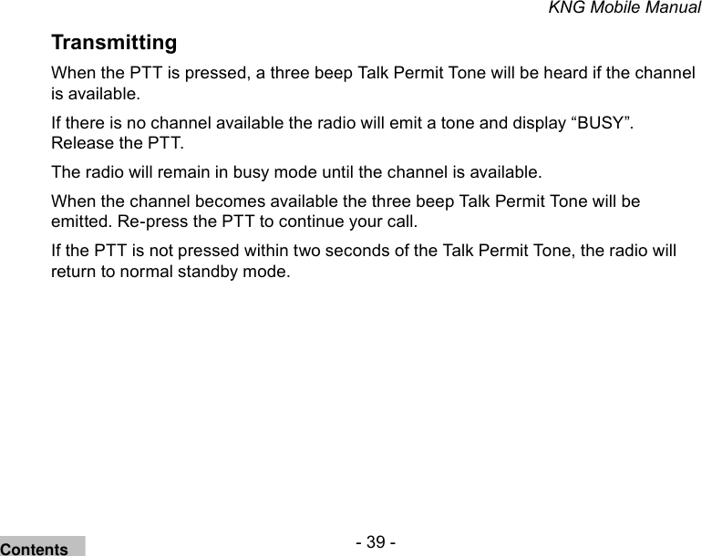 - 39 -KNG Mobile ManualTransmittingWhen the PTT is pressed, a three beep Talk Permit Tone will be heard if the channel is available. If there is no channel available the radio will emit a tone and display “BUSY”. Release the PTT. The radio will remain in busy mode until the channel is available. When the channel becomes available the three beep Talk Permit Tone will be emitted. Re-press the PTT to continue your call.If the PTT is not pressed within two seconds of the Talk Permit Tone, the radio will return to normal standby mode.Contents