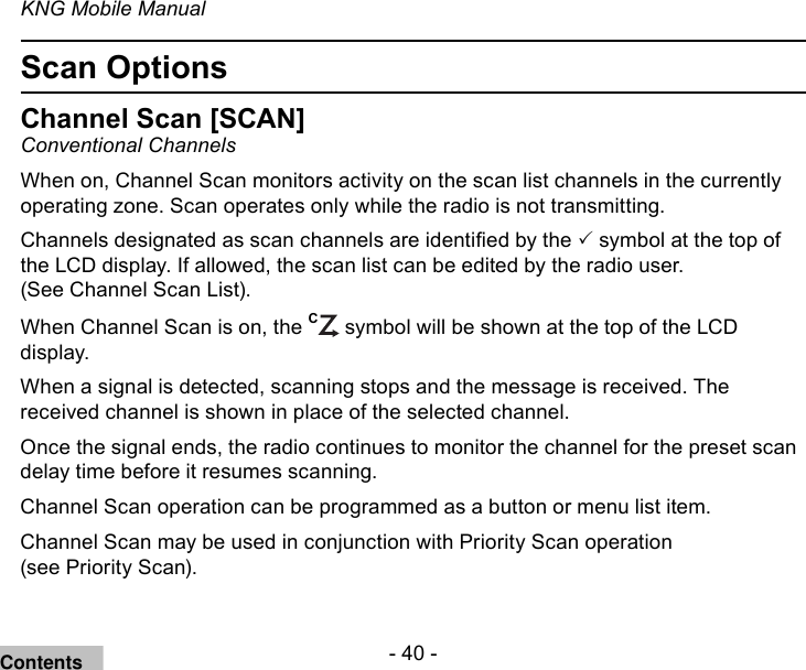 - 40 -KNG Mobile ManualScan OptionsChannel Scan [SCAN]Conventional ChannelsWhen on, Channel Scan monitors activity on the scan list channels in the currently operating zone. Scan operates only while the radio is not transmitting.Channels designated as scan channels are identied by the  symbol at the top of the LCD display. If allowed, the scan list can be edited by the radio user.  (See Channel Scan List).When Channel Scan is on, the C symbol will be shown at the top of the LCD display.When a signal is detected, scanning stops and the message is received. The received channel is shown in place of the selected channel. Once the signal ends, the radio continues to monitor the channel for the preset scan delay time before it resumes scanning. Channel Scan operation can be programmed as a button or menu list item.Channel Scan may be used in conjunction with Priority Scan operation  (see Priority Scan).Contents