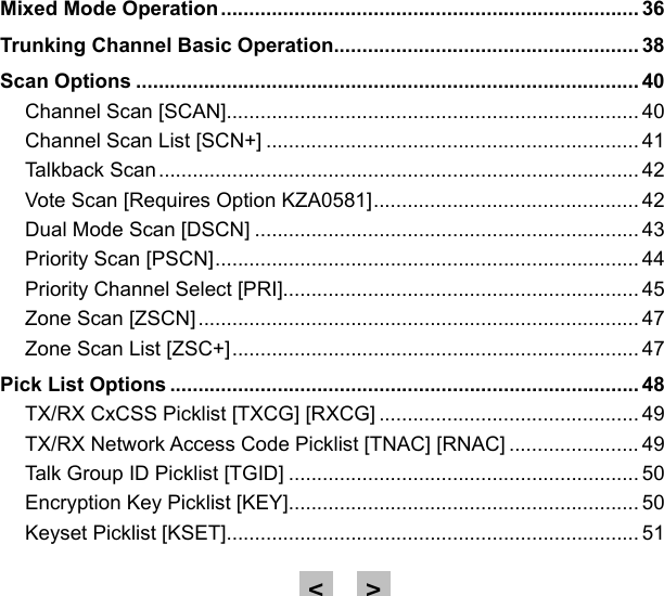 Mixed Mode Operation .......................................................................... 36Trunking Channel Basic Operation ...................................................... 38Scan Options ......................................................................................... 40Channel Scan [SCAN]......................................................................... 40Channel Scan List [SCN+] .................................................................. 41Talkback Scan ..................................................................................... 42Vote Scan [Requires Option KZA0581] ............................................... 42Dual Mode Scan [DSCN] .................................................................... 43Priority Scan [PSCN] ........................................................................... 44Priority Channel Select [PRI]............................................................... 45Zone Scan [ZSCN] .............................................................................. 47Zone Scan List [ZSC+] ........................................................................ 47Pick List Options ................................................................................... 48TX/RX CxCSS Picklist [TXCG] [RXCG] .............................................. 49TX/RX Network Access Code Picklist [TNAC] [RNAC] ....................... 49Talk Group ID Picklist [TGID] .............................................................. 50Encryption Key Picklist [KEY].............................................................. 50Keyset Picklist [KSET]......................................................................... 51&gt;&lt;