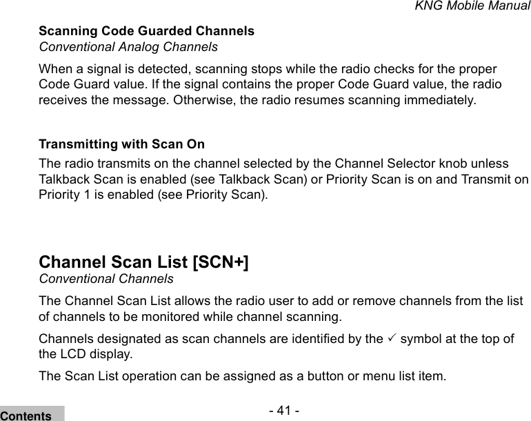 - 41 -KNG Mobile ManualScanning Code Guarded ChannelsConventional Analog Channels When a signal is detected, scanning stops while the radio checks for the proper Code Guard value. If the signal contains the proper Code Guard value, the radio receives the message. Otherwise, the radio resumes scanning immediately.Transmitting with Scan On The radio transmits on the channel selected by the Channel Selector knob unless Talkback Scan is enabled (see Talkback Scan) or Priority Scan is on and Transmit on Priority 1 is enabled (see Priority Scan).Channel Scan List [SCN+]Conventional ChannelsThe Channel Scan List allows the radio user to add or remove channels from the list of channels to be monitored while channel scanning. Channels designated as scan channels are identied by the  symbol at the top of the LCD display. The Scan List operation can be assigned as a button or menu list item.Contents