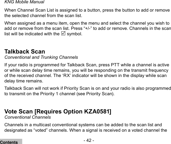- 42 -KNG Mobile ManualWhen Channel Scan List is assigned to a button, press the button to add or remove the selected channel from the scan list.When assigned as a menu item, open the menu and select the channel you wish to add or remove from the scan list. Press “+/-” to add or remove. Channels in the scan list will be indicated with the  symbol.Talkback ScanConventional and Trunking ChannelsIf your radio is programmed for Talkback Scan, press PTT while a channel is active or while scan delay time remains, you will be responding on the transmit frequency of the received channel. The ‘RX’ indicator will be shown in the display while scan delay time remains.Talkback Scan will not work if Priority Scan is on and your radio is also programmed to transmit on the Priority 1 channel (see Priority Scan).Vote Scan [Requires Option KZA0581]Conventional ChannelsChannels in a multicast conventional systems can be added to the scan list and designated as “voted” channels. When a signal is received on a voted channel the Contents