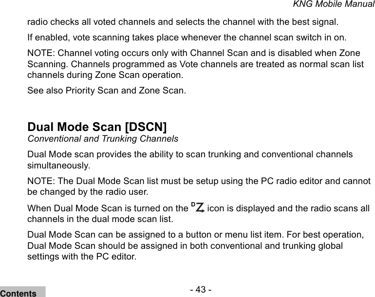 - 43 -KNG Mobile Manualradio checks all voted channels and selects the channel with the best signal.If enabled, vote scanning takes place whenever the channel scan switch in on.NOTE: Channel voting occurs only with Channel Scan and is disabled when Zone Scanning. Channels programmed as Vote channels are treated as normal scan list channels during Zone Scan operation.See also Priority Scan and Zone Scan.Dual Mode Scan [DSCN]Conventional and Trunking ChannelsDual Mode scan provides the ability to scan trunking and conventional channels simultaneously. NOTE: The Dual Mode Scan list must be setup using the PC radio editor and cannot be changed by the radio user.When Dual Mode Scan is turned on the D icon is displayed and the radio scans all channels in the dual mode scan list.Dual Mode Scan can be assigned to a button or menu list item. For best operation, Dual Mode Scan should be assigned in both conventional and trunking global settings with the PC editor.Contents