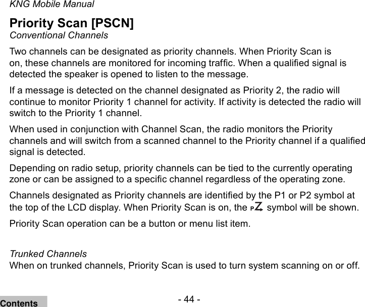 - 44 -KNG Mobile ManualPriority Scan [PSCN]Conventional ChannelsTwo channels can be designated as priority channels. When Priority Scan is on, these channels are monitored for incoming trafc. When a qualied signal is detected the speaker is opened to listen to the message.If a message is detected on the channel designated as Priority 2, the radio will continue to monitor Priority 1 channel for activity. If activity is detected the radio will switch to the Priority 1 channel.When used in conjunction with Channel Scan, the radio monitors the Priority channels and will switch from a scanned channel to the Priority channel if a qualied signal is detected.Depending on radio setup, priority channels can be tied to the currently operating zone or can be assigned to a specic channel regardless of the operating zone.Channels designated as Priority channels are identied by the P1 or P2 symbol at the top of the LCD display. When Priority Scan is on, the CP symbol will be shown. Priority Scan operation can be a button or menu list item.Trunked ChannelsWhen on trunked channels, Priority Scan is used to turn system scanning on or off.Contents
