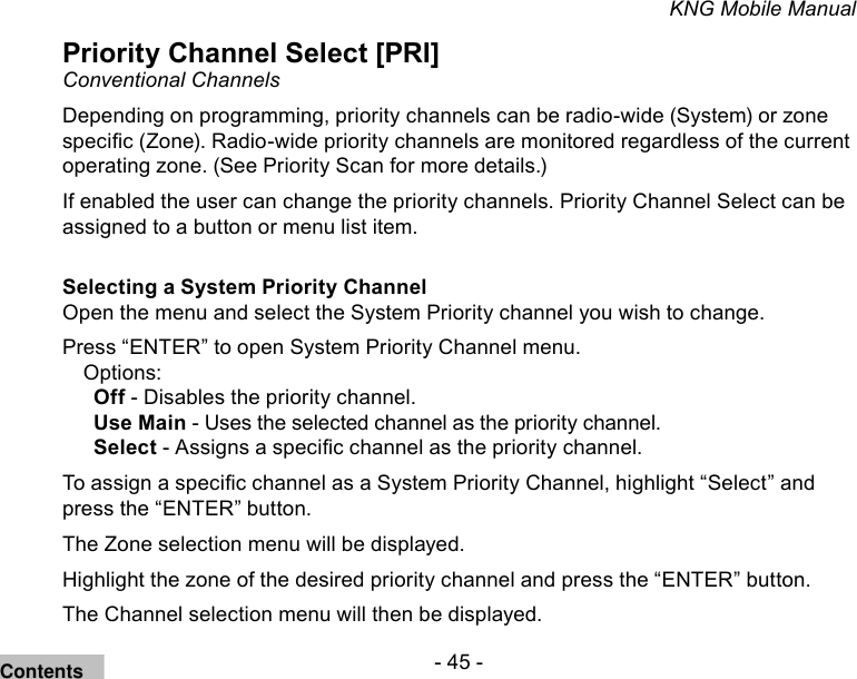 - 45 -KNG Mobile ManualPriority Channel Select [PRI]Conventional ChannelsDepending on programming, priority channels can be radio-wide (System) or zone specic (Zone). Radio-wide priority channels are monitored regardless of the current operating zone. (See Priority Scan for more details.)If enabled the user can change the priority channels. Priority Channel Select can be assigned to a button or menu list item.Selecting a System Priority ChannelOpen the menu and select the System Priority channel you wish to change.Press “ENTER” to open System Priority Channel menu.Options:Off - Disables the priority channel.Use Main - Uses the selected channel as the priority channel.Select - Assigns a specic channel as the priority channel.To assign a specic channel as a System Priority Channel, highlight “Select” and press the “ENTER” button.The Zone selection menu will be displayed.Highlight the zone of the desired priority channel and press the “ENTER” button.The Channel selection menu will then be displayed.Contents