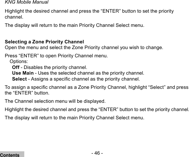 - 46 -KNG Mobile ManualHighlight the desired channel and press the “ENTER” button to set the priority channel.The display will return to the main Priority Channel Select menu.Selecting a Zone Priority Channel Open the menu and select the Zone Priority channel you wish to change.Press “ENTER” to open Priority Channel menu.Options:Off - Disables the priority channel.Use Main - Uses the selected channel as the priority channel.Select - Assigns a specic channel as the priority channel.To assign a specic channel as a Zone Priority Channel, highlight “Select” and press the “ENTER” button.The Channel selection menu will be displayed.Highlight the desired channel and press the “ENTER” button to set the priority channel.The display will return to the main Priority Channel Select menu.Contents