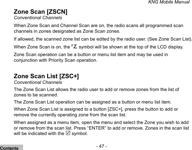- 47 -KNG Mobile ManualZone Scan [ZSCN]Conventional ChannelsWhen Zone Scan and Channel Scan are on, the radio scans all programmed scan channels in zones designated as Zone Scan zones. If allowed, the scanned zone list can be edited by the radio user. (See Zone Scan List).When Zone Scan is on, the ZP symbol will be shown at the top of the LCD display.Zone Scan operation can be a button or menu list item and may be used in conjunction with Priority Scan operation.Zone Scan List [ZSC+]Conventional ChannelsThe Zone Scan List allows the radio user to add or remove zones from the list of zones to be scanned.The Zone Scan List operation can be assigned as a button or menu list item.When Zone Scan List is assigned to a button [ZSC+], press the button to add or remove the currently operating zone from the scan list.When assigned as a menu item, open the menu and select the Zone you wish to add or remove from the scan list. Press “ENTER” to add or remove. Zones in the scan list will be indicated with the  symbol.Contents