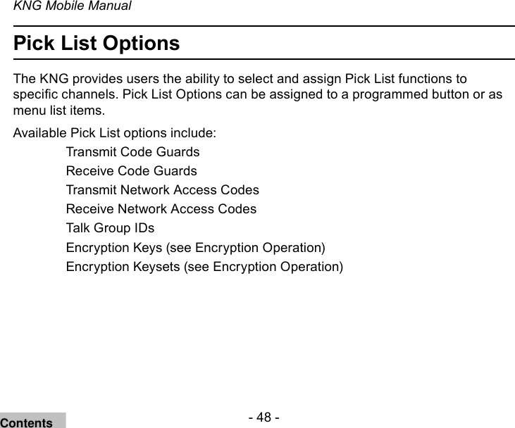 - 48 -KNG Mobile ManualPick List OptionsThe KNG provides users the ability to select and assign Pick List functions to specic channels. Pick List Options can be assigned to a programmed button or as menu list items.Available Pick List options include:   Transmit Code Guards  Receive Code Guards  Transmit Network Access Codes  Receive Network Access Codes  Talk Group IDs   Encryption Keys (see Encryption Operation)  Encryption Keysets (see Encryption Operation)Contents