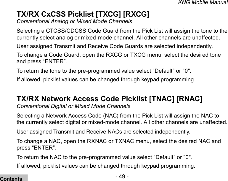 - 49 -KNG Mobile ManualTX/RX CxCSS Picklist [TXCG] [RXCG]Conventional Analog or Mixed Mode ChannelsSelecting a CTCSS/CDCSS Code Guard from the Pick List will assign the tone to the currently select analog or mixed-mode channel. All other channels are unaffected.User assigned Transmit and Receive Code Guards are selected independently. To change a Code Guard, open the RXCG or TXCG menu, select the desired tone and press “ENTER”.To return the tone to the pre-programmed value select “Default” or &quot;0&quot;.If allowed, picklist values can be changed through keypad programming.TX/RX Network Access Code Picklist [TNAC] [RNAC]Conventional Digital or Mixed Mode ChannelsSelecting a Network Access Code (NAC) from the Pick List will assign the NAC to the currently select digital or mixed-mode channel. All other channels are unaffected.User assigned Transmit and Receive NACs are selected independently. To change a NAC, open the RXNAC or TXNAC menu, select the desired NAC and press “ENTER”.To return the NAC to the pre-programmed value select “Default” or &quot;0&quot;.If allowed, picklist values can be changed through keypad programming.Contents
