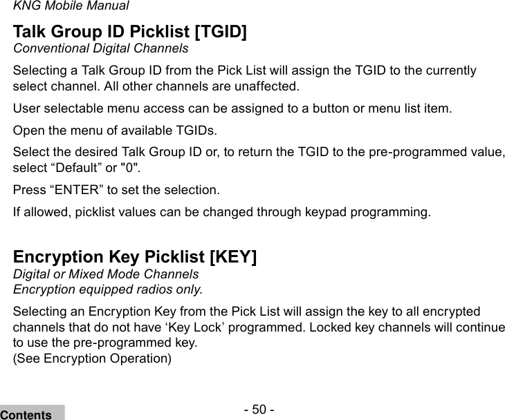 - 50 -KNG Mobile ManualTalk Group ID Picklist [TGID]Conventional Digital ChannelsSelecting a Talk Group ID from the Pick List will assign the TGID to the currently select channel. All other channels are unaffected.User selectable menu access can be assigned to a button or menu list item.Open the menu of available TGIDs. Select the desired Talk Group ID or, to return the TGID to the pre-programmed value, select “Default” or &quot;0&quot;.Press “ENTER” to set the selection.If allowed, picklist values can be changed through keypad programming. Encryption Key Picklist [KEY]Digital or Mixed Mode Channels Encryption equipped radios only.Selecting an Encryption Key from the Pick List will assign the key to all encrypted channels that do not have ‘Key Lock’ programmed. Locked key channels will continue to use the pre-programmed key.  (See Encryption Operation)Contents