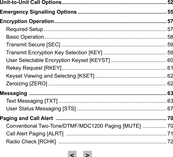 Unit-to-Unit Call Options ....................................................................... 52Emergency Signalling Options ............................................................ 55Encryption Operation ............................................................................ 57Required Setup ................................................................................... 57Basic Operation................................................................................... 58Transmit Secure [SEC] ....................................................................... 59Transmit Encryption Key Selection [KEY] ........................................... 59User Selectable Encryption Keyset [KEYST] ...................................... 60Rekey Request [RKEY] ....................................................................... 61Keyset Viewing and Selecting [KSET] ................................................ 62Zeroizing [ZERO] ................................................................................ 62Messaging  ............................................................................................. 63Text Messaging [TXT] ......................................................................... 63User Status Messaging [STS] ............................................................. 67Paging and Call Alert  ........................................................................... 70Conventional Two-Tone/DTMF/MDC1200 Paging [MUTE]  ................ 70Call Alert Paging [ALRT]  .................................................................... 71Radio Check [RCHK]  ......................................................................... 72&gt;&lt;