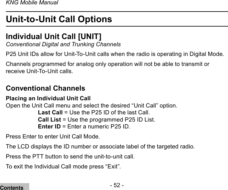 - 52 -KNG Mobile ManualUnit-to-Unit Call OptionsIndividual Unit Call [UNIT]Conventional Digital and Trunking ChannelsP25 Unit IDs allow for Unit-To-Unit calls when the radio is operating in Digital Mode.  Channels programmed for analog only operation will not be able to transmit or receive Unit-To-Unit calls.Conventional ChannelsPlacing an Individual Unit CallOpen the Unit Call menu and select the desired “Unit Call” option.Last Call = Use the P25 ID of the last Call.Call List = Use the programmed P25 ID List.Enter ID = Enter a numeric P25 ID.Press Enter to enter Unit Call Mode.The LCD displays the ID number or associate label of the targeted radio.Press the PTT button to send the unit-to-unit call.To exit the Individual Call mode press “Exit”.Contents
