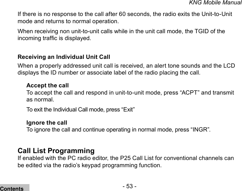 - 53 -KNG Mobile ManualIf there is no response to the call after 60 seconds, the radio exits the Unit-to-Unit mode and returns to normal operation.When receiving non unit-to-unit calls while in the unit call mode, the TGID of the incoming trafc is displayed.Receiving an Individual Unit Call When a properly addressed unit call is received, an alert tone sounds and the LCD displays the ID number or associate label of the radio placing the call.Accept the callTo accept the call and respond in unit-to-unit mode, press “ACPT” and transmit as normal.To exit the Individual Call mode, press “Exit”Ignore the callTo ignore the call and continue operating in normal mode, press “INGR”.Call List ProgrammingIf enabled with the PC radio editor, the P25 Call List for conventional channels can be edited via the radio’s keypad programming function. Contents