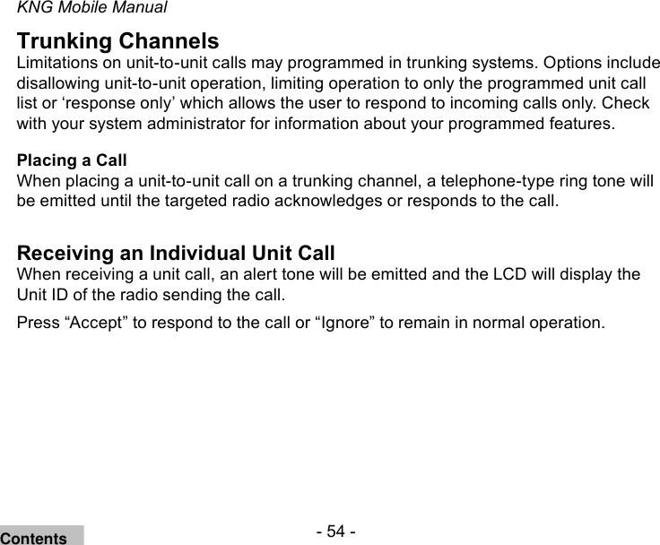 - 54 -KNG Mobile ManualTrunking ChannelsLimitations on unit-to-unit calls may programmed in trunking systems. Options include disallowing unit-to-unit operation, limiting operation to only the programmed unit call list or ‘response only’ which allows the user to respond to incoming calls only. Check with your system administrator for information about your programmed features.Placing a CallWhen placing a unit-to-unit call on a trunking channel, a telephone-type ring tone will be emitted until the targeted radio acknowledges or responds to the call.Receiving an Individual Unit Call When receiving a unit call, an alert tone will be emitted and the LCD will display the Unit ID of the radio sending the call.Press “Accept” to respond to the call or “Ignore” to remain in normal operation.Contents