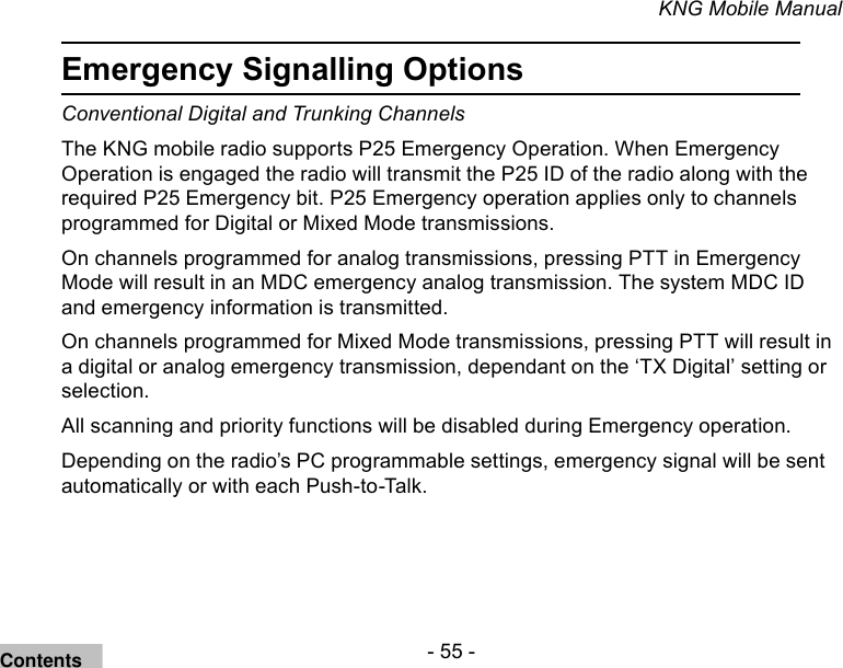 - 55 -KNG Mobile ManualEmergency Signalling OptionsConventional Digital and Trunking Channels The KNG mobile radio supports P25 Emergency Operation. When Emergency Operation is engaged the radio will transmit the P25 ID of the radio along with the required P25 Emergency bit. P25 Emergency operation applies only to channels programmed for Digital or Mixed Mode transmissions. On channels programmed for analog transmissions, pressing PTT in Emergency Mode will result in an MDC emergency analog transmission. The system MDC ID and emergency information is transmitted.On channels programmed for Mixed Mode transmissions, pressing PTT will result in a digital or analog emergency transmission, dependant on the ‘TX Digital’ setting or selection.All scanning and priority functions will be disabled during Emergency operation. Depending on the radio’s PC programmable settings, emergency signal will be sent automatically or with each Push-to-Talk.Contents