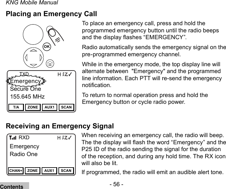 - 56 -KNG Mobile ManualPlacing an Emergency Call Channel 16Secure One155.645 MHzZPPH✓P1TXDØEmergencySecure One155.645 MHzT/A ZONE AUX1 SCANOKTo place an emergency call, press and hold the programmed emergency button until the radio beeps and the display ashes “EMERGENCY”. Radio automatically sends the emergency signal on the pre-programmed emergency channel.While in the emergency mode, the top display line will alternate between  &quot;Emergency&quot; and the programmed line information. Each PTT will re-send the emergency notication. To return to normal operation press and hold the Emergency button or cycle radio power.Receiving an Emergency SignalChannel 16Secure One155.645 MHzZPPH✓P1TXDØEmergencyRadio OneCHAN+ ZONE AUX1 SCANRXDWhen receiving an emergency call, the radio will beep. The the display will ash the word “Emergency” and the P25 ID of the radio sending the signal for the duration of the reception, and during any hold time. The RX icon will also be lit.If programmed, the radio will emit an audible alert tone.Contents