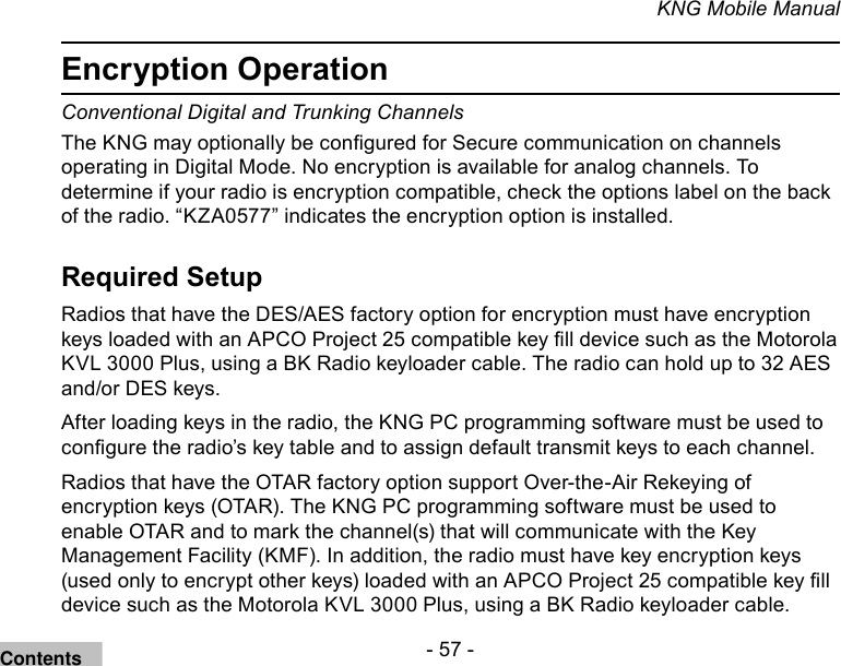 - 57 -KNG Mobile ManualEncryption OperationConventional Digital and Trunking Channels The KNG may optionally be congured for Secure communication on channels operating in Digital Mode. No encryption is available for analog channels. To determine if your radio is encryption compatible, check the options label on the back of the radio. “KZA0577” indicates the encryption option is installed.Required SetupRadios that have the DES/AES factory option for encryption must have encryption keys loaded with an APCO Project 25 compatible key ll device such as the Motorola KVL 3000 Plus, using a BK Radio keyloader cable. The radio can hold up to 32 AES and/or DES keys.After loading keys in the radio, the KNG PC programming software must be used to congure the radio’s key table and to assign default transmit keys to each channel.Radios that have the OTAR factory option support Over-the-Air Rekeying of encryption keys (OTAR). The KNG PC programming software must be used to enable OTAR and to mark the channel(s) that will communicate with the Key Management Facility (KMF). In addition, the radio must have key encryption keys (used only to encrypt other keys) loaded with an APCO Project 25 compatible key ll device such as the Motorola KVL 3000 Plus, using a BK Radio keyloader cable.Contents