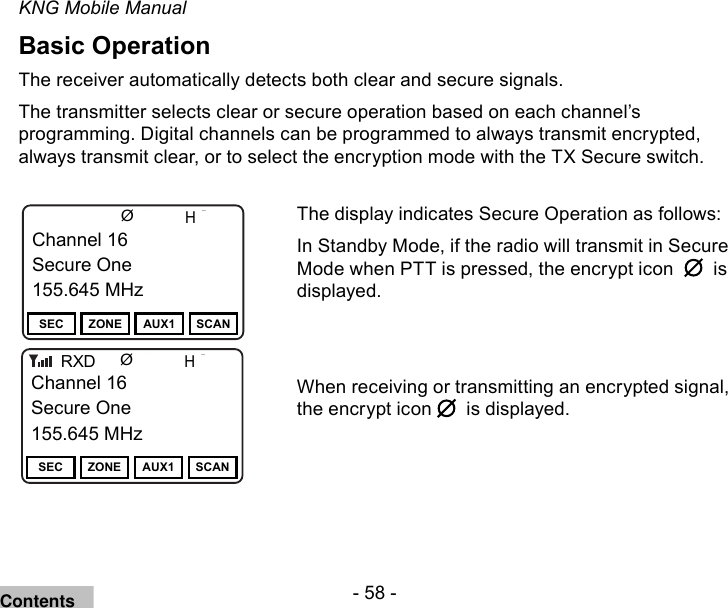 - 58 -KNG Mobile ManualBasic OperationThe receiver automatically detects both clear and secure signals.The transmitter selects clear or secure operation based on each channel’s programming. Digital channels can be programmed to always transmit encrypted, always transmit clear, or to select the encryption mode with the TX Secure switch.Channel 16Secure One155.645 MHzZPPH✓P1TXDØChannel 16Secure One155.645 MHzSEC ZONE AUX1 SCANChannel 16Secure One155.645 MHzZPPH✓P1TXDØChannel 16Secure One155.645 MHzSEC ZONE AUX1 SCANRXDThe display indicates Secure Operation as follows:In Standby Mode, if the radio will transmit in Secure Mode when PTT is pressed, the encrypt icon     is displayed.When receiving or transmitting an encrypted signal, the encrypt icon    is displayed.Contents