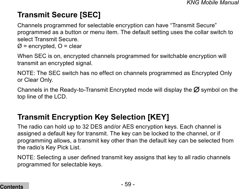 - 59 -KNG Mobile ManualTransmit Secure [SEC]Channels programmed for selectable encryption can have “Transmit Secure” programmed as a button or menu item. The default setting uses the collar switch to select Transmit Secure.Ø = encrypted, O = clear When SEC is on, encrypted channels programmed for switchable encryption will transmit an encrypted signal. NOTE: The SEC switch has no effect on channels programmed as Encrypted Only or Clear Only. Channels in the Ready-to-Transmit Encrypted mode will display the   symbol on the top line of the LCD.Transmit Encryption Key Selection [KEY]The radio can hold up to 32 DES and/or AES encryption keys. Each channel is assigned a default key for transmit. The key can be locked to the channel, or if programming allows, a transmit key other than the default key can be selected from the radio’s Key Pick List. NOTE: Selecting a user dened transmit key assigns that key to all radio channels programmed for selectable keys.Contents