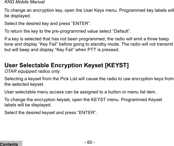 - 60 -KNG Mobile ManualTo change an encryption key, open the User Keys menu. Programmed key labels will be displayed.Select the desired key and press “ENTER”.To return the key to the pre-programmed value select “Default”.If a key is selected that has not been programmed, the radio will emit a three beep tone and display “Key Fail” before going to standby mode. The radio will not transmit but will beep and display “Key Fail” when PTT is pressed.User Selectable Encryption Keyset [KEYST]OTAR equipped radios only.Selecting a keyset from the Pick List will cause the radio to use encryption keys from the selected keyset.User selectable menu access can be assigned to a button or menu list item.To change the encryption keyset, open the KEYST menu. Programmed Keyset labels will be displayed.Select the desired keyset and press “ENTER”.Contents