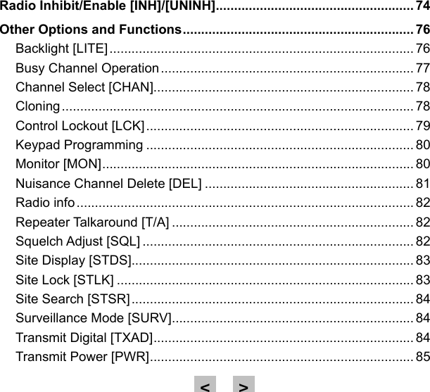 Radio Inhibit/Enable [INH]/[UNINH] ...................................................... 74Other Options and Functions ............................................................... 76Backlight [LITE] ................................................................................... 76Busy Channel Operation ..................................................................... 77Channel Select [CHAN]....................................................................... 78Cloning ................................................................................................ 78Control Lockout [LCK] ......................................................................... 79Keypad Programming ......................................................................... 80Monitor [MON] ..................................................................................... 80Nuisance Channel Delete [DEL] ......................................................... 81Radio info ............................................................................................ 82Repeater Talkaround [T/A] .................................................................. 82Squelch Adjust [SQL] .......................................................................... 82Site Display [STDS]............................................................................. 83Site Lock [STLK] ................................................................................. 83Site Search [STSR] ............................................................................. 84Surveillance Mode [SURV] .................................................................. 84Transmit Digital [TXAD] ....................................................................... 84Transmit Power [PWR] ........................................................................ 85&gt;&lt;