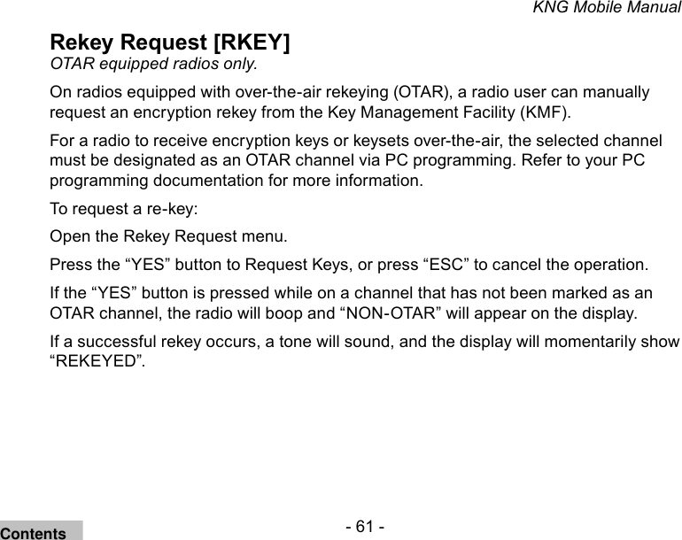 - 61 -KNG Mobile ManualRekey Request [RKEY]OTAR equipped radios only. On radios equipped with over-the-air rekeying (OTAR), a radio user can manually request an encryption rekey from the Key Management Facility (KMF). For a radio to receive encryption keys or keysets over-the-air, the selected channel must be designated as an OTAR channel via PC programming. Refer to your PC programming documentation for more information.To request a re-key:Open the Rekey Request menu. Press the “YES” button to Request Keys, or press “ESC” to cancel the operation.If the “YES” button is pressed while on a channel that has not been marked as an OTAR channel, the radio will boop and “NON-OTAR” will appear on the display.If a successful rekey occurs, a tone will sound, and the display will momentarily show “REKEYED”.Contents