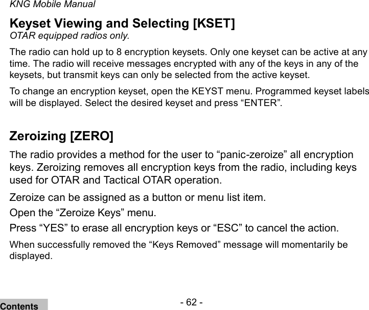 - 62 -KNG Mobile ManualKeyset Viewing and Selecting [KSET]OTAR equipped radios only. The radio can hold up to 8 encryption keysets. Only one keyset can be active at any time. The radio will receive messages encrypted with any of the keys in any of the keysets, but transmit keys can only be selected from the active keyset. To change an encryption keyset, open the KEYST menu. Programmed keyset labels will be displayed. Select the desired keyset and press “ENTER”.Zeroizing [ZERO]The radio provides a method for the user to “panic-zeroize” all encryption keys. Zeroizing removes all encryption keys from the radio, including keys used for OTAR and Tactical OTAR operation.Zeroize can be assigned as a button or menu list item.Open the “Zeroize Keys” menu.Press “YES” to erase all encryption keys or “ESC” to cancel the action.When successfully removed the “Keys Removed” message will momentarily be displayed.Contents